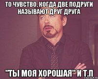 То чувство, когда две подруги называют друг друга "ты моя хорошая" и т.п