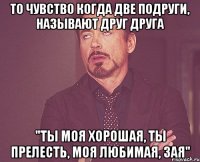 То чувство когда две подруги, называют друг друга "ты моя хорошая, ты прелесть, моя любимая, зая"