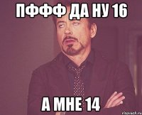 пффф да ну 16 а мне 14