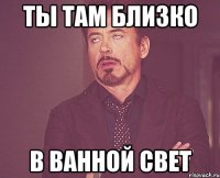 Ты там близко В ванной свет