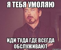 я тебя умоляю иди туда где всегда обслуживают