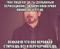 твое лицо когда ты долбанный перфекционист и нарисовав криво линию на чертеже психанув что она неровная стираешь все и перечерчиваешь