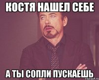 Костя нашел себе А ты сопли пускаешь