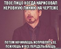 твое лицо когда нарисовал неровную линию на чертеже потом начинаешь исправлять ее, психуешь и все переделываешь