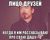 Лицо друзей когда я им рассказываю про свою Дашу =D