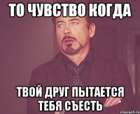 То чувство когда твой друг пытается тебя съесть