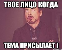 Твое лицо когда Тема присылает )