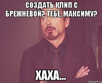 Создать клип с Брежневой? Тебе, Максиму? Хаха...