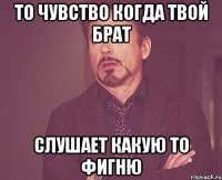 то чувство когда твой брат слушает какую то фигню