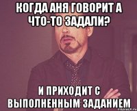 когда аня говорит а что-то задали? и приходит с выполненным заданием