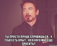  Ты просто лучше справишься... У тебя есть опыт... Ну а кого мне еще просить?