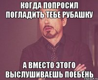 КОГДА ПОПРОСИЛ ПОГЛАДИТЬ ТЕБЕ РУБАШКУ А ВМЕСТО ЭТОГО ВЫСЛУШИВАЕШЬ ПОЕБЕНЬ