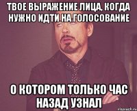 Твое выражение лица, когда нужно идти на голосование О котором только час назад узнал