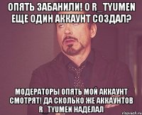 опять забанили! о r_tyumen еще один аккаунт создал? модераторы опять мой аккаунт смотрят! да сколько же аккаунтов r_tyumen наделал