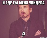 И где ты меня увидела ?