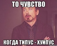 То чувство Когда Типус - хуипус