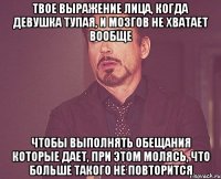 Твое выражение лица, когда девушка тупая, и мозгов не хватает вообще чтобы выполнять обещания которые дает, при этом молясь, что больше такого не повторится