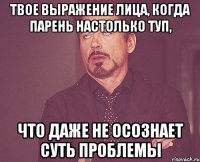 Твое выражение лица, когда парень настолько туп, что даже не осознает суть проблемы