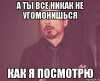 А ты все никак не угомонишься Как я посмотрю