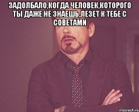 Задолбало,когда человек,которого ты даже не знаешь,лезет к тебе с советами 