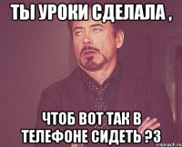 Ты уроки сделала , чтоб вот так в телефоне сидеть ?3