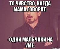 То чувство, когда мама говорит: -Одни мальчики на уме.