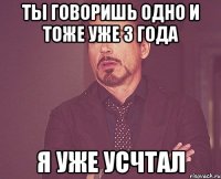 Ты говоришь одно и тоже уже 3 года Я уже усчтал