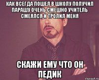 Как всегда пошел в школу получил парашу очень смешно учитель смеялся и тролил меня Скажи ему что он педик