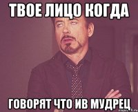 Твое лицо когда Говорят что ив мудрец