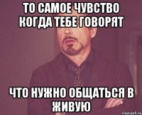 То самое чувство когда тебе говорят Что нужно общаться в живую