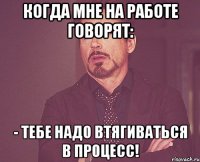 Когда мне на работе говорят: - Тебе надо втягиваться в процесс!