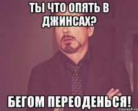 ты что опять в джинсах? бегом переоденься!