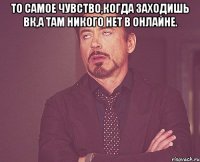 То самое чувство,когда заходишь вк,а там никого нет в онлайне. 