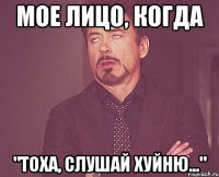 мое лицо, когда "Тоха, слушай хуйню..."