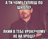 а ти чому гуляеш по школі? який в тебе урок?чому не на уроці?