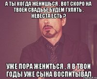 А ты когда женишься , вот скоро на твоей свадьбе будем гулять , невеста есть ? уже пора жениться , я в твои годы уже сына воспитывал