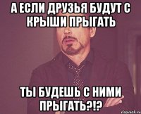 а если друзья будут с крыши прыгать ты будешь с ними прыгать?!?