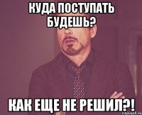 Куда поступать будешь? Как еще не решил?!