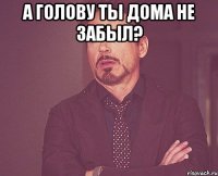 А голову ты дома не забыл? 