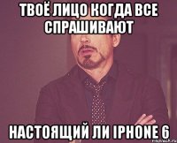 Твоё лицо когда все спрашивают Настоящий ли iPhone 6