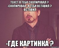 Текст я тебя скопировал ? -Скопировал -Я тебя вставил ? -Вставил -Где картинка ?