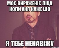 моє вираженіє ліца коли Аня каже шо я тебе ненавіжу