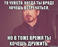 То чувсто, когда ты вроде хочешь встречаться, но в тоже время ты хочешь дружить.