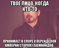 твое лицо, когда кто-то принимает в споре о персидской империи сторону ахеминидов.