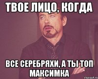 ТВОЕ ЛИЦО, КОГДА ВСЕ СЕРЕБРЯХИ, А ТЫ ТОП МАКСИМКА