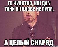 то чувство, когда у Тани в голове не пуля, а целый снаряд