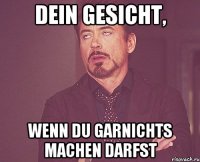 DEIN GESICHT, WENN DU GARNICHTS MACHEN DARFST