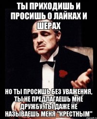 Ты приходишь и просишь о лайках и шерах но ты просишь без уважения, ты не предлагаешь мне дружбу, ты даже не называешь меня "Крестным"