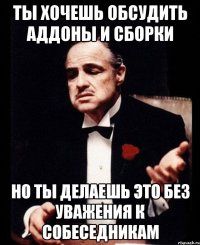 Ты хочешь обсудить аддоны и сборки но ты делаешь это без уважения к собеседникам