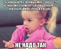 Ты каждый раз звонишь мне с какого-то незнакомого номера, говоришь какую-то невообразимую хрень и я ведусь Не надо так